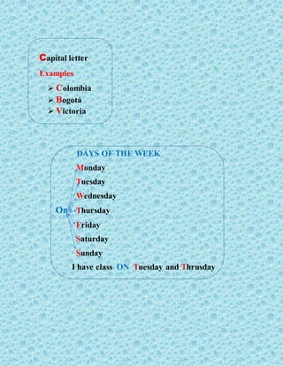 Capital letter
Examples
 Colombia
 Bogotá
 Victoria
DAYS OF THE WEEK
Monday
Tuesday
Wednesday
On Thursday
Friday
Saturday
Sunday
I have class ON Tuesday and Thrusday
 