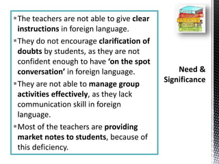 The teachers are not able to give clear
instructions in foreign language.
They do not encourage clarification of
doubts by students, as they are not
confident enough to have ‘on the spot
conversation’ in foreign language.
They are not able to manage group
activities effectively, as they lack
communication skill in foreign
language.
Most of the teachers are providing
market notes to students, because of
this deficiency.
 