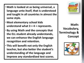 Math is looked at as being universal, a
language unto itself, that is understood
and taught in all countries in almost the
same style.
Most elementary school kids
understand what 3 + 4 = represents.
By using Math and the concepts that
the ELL student already understands,
we can enhance the English language
recognition and retention.
This will benefit not only the English
teacher, but also better the student’s
understanding of the language and
improve any standardized test scores.
 
