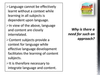 Language cannot be effectively
learnt without a context while
learning in all subjects is
dependent upon language.
In view of the above, language
and content are closely
interrelated.
Content subjects provide a
context for language while
effective language development
facilitates the learning of content
subjects.
It is therefore necessary to
integrate language and content.
 