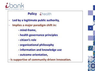 Policy
- Led by a legitimate public authority,
- Implies a major paradigm shift in:
- mind-frame,
- health governance principles
- citizen’s role
- organizational philosophy
- information and knowledge use
- outcome orientation,
- Is supportive of community driven innovation.
 