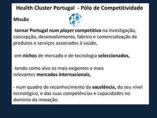 Health Cluster Portugal - Pólo de Competitividade
Missão
-tornar Portugal num player competitivo na investigação,
concepção, desenvolvimento, fabrico e comercialização de
produtos e serviços associados à saúde,
-em nichos de mercado e de tecnologia seleccionados,
-tendo como alvo os mais exigentes e mais
relevantes mercados internacionais,
- num quadro de reconhecimento da excelência, do seu nível
tecnológico, e das suas competências e capacidades no
domínio da inovação.
 