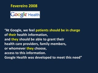 Fevereiro 2008
“At Google, we feel patients should be in charge
of their health information,
and they should be able to grant their
health care providers, family members,
or whomever they choose,
access to this information.
Google Health was developed to meet this need”
 