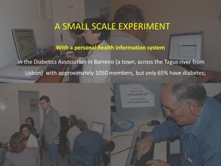 1. Health and literacy survey for members of the
diabetes association;
2. Program for improving digital/health literacy:
“learning diary”;
3. Prototype design;
4. Prototype implementation and testing.
A SMALL SCALE EXPERIMENT
With a personal health information system
in the Diabetics Association in Barreiro (a town, across the Tagus river from
Lisbon) with approximately 1050 members, but only 65% have diabetes;
 