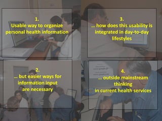 1. Health and literacy survey for members of the
diabetes association;
2. Program for improving digital/health literacy:
“learning diary”;
3. Prototype design;
4. Prototype implementation and testing.
1.
Usable way to organize
personal health information
2.
… but easier ways for
information input
are necessary
3.
… how does this usability is
integrated in day-to-day
lifestyles
4.
… outside mainstream
thinking
in current health services
 