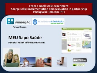 Personal Health Information System
MEU Sapo Saúde
From a small scale experiment
A large scale implementation and evaluation in partnership
Portuguese Telecom (PT)
Portugal Telecom
 