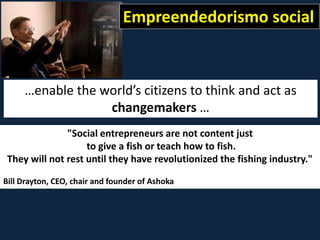 "Social entrepreneurs are not content just
to give a fish or teach how to fish.
They will not rest until they have revolutionized the fishing industry."
Bill Drayton, CEO, chair and founder of Ashoka
…enable the world’s citizens to think and act as
changemakers …
Empreendedorismo social
 