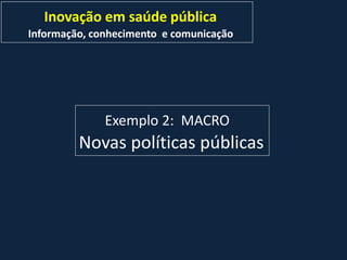Inovação em saúde pública
Informação, conhecimento e comunicação
Exemplo 2: MACRO
Novas políticas públicas
 