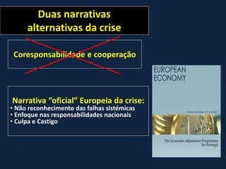 Duas narrativas
alternativas da crise
Coresponsabilidade e cooperação
Narrativa “oficial” Europeia da crise:
• Não reconhecimento das falhas sistémicas
• Enfoque nas responsabilidades nacionais
• Culpa e Castigo
 