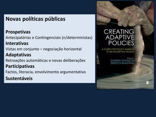 Novas políticas públicas
Prospetivas
Antecipatórias e Contingenciais (n/deterministas)
Interativas
Vistas em conjunto – negociação horizontal
Adaptativas
Retroações automáticas e novas deliberações
Participativas
Factos, literacia, envolvimento argumentativo
Sustentáveis
 
