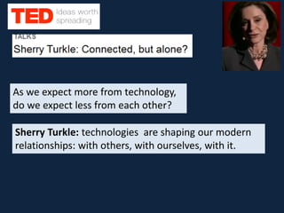 As we expect more from technology,
do we expect less from each other?
Sherry Turkle: technologies are shaping our modern
relationships: with others, with ourselves, with it.
 