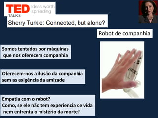 Robot de companhia
Empatia com o robot?
Como, se ele não tem experiencia de vida
nem enfrenta o mistério da morte?
Somos tentados por máquinas
que nos oferecem companhia
Oferecem-nos a ilusão da companhia
sem as exigência da amizade
 