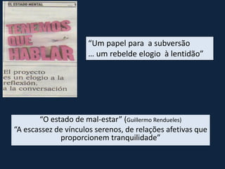 “Um papel para a subversão
… um rebelde elogio à lentidão”
“O estado de mal-estar” (Guillermo Rendueles)
“A escassez de vínculos serenos, de relações afetivas que
proporcionem tranquilidade”
 