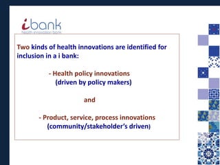 Two kinds of health innovations are identified for
inclusion in a i bank:
- Health policy innovations
(driven by policy makers)
and
- Product, service, process innovations
(community/stakeholder’s driven)
 