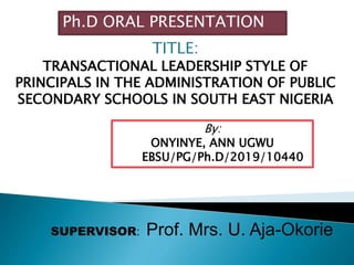 TITLE:
TRANSACTIONAL LEADERSHIP STYLE OF
PRINCIPALS IN THE ADMINISTRATION OF PUBLIC
SECONDARY SCHOOLS IN SOUTH EAST NIGERIA
Ph.D ORAL PRESENTATION
By:
ONYINYE, ANN UGWU
EBSU/PG/Ph.D/2019/10440
SUPERVISOR: Prof. Mrs. U. Aja-Okorie
 