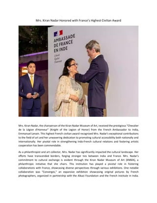Mrs. Kiran Nadar Honored with France’s Highest Civilian Award
Mrs. Kiran Nadar, the chairperson of the Kiran Nadar Museum of Art, received the prestigious "Chevalier
de la Légion d'Honneur" (Knight of the Legion of Honor) from the French Ambassador to India,
Emmanuel Lenain. This highest French civilian award recognized Mrs. Nadar's exceptional contributions
to the field of art and her unwavering dedication to promoting cultural accessibility both nationally and
internationally. Her pivotal role in strengthening Indo-French cultural relations and fostering artistic
cooperation has been commendable.
As a philanthropist and art collector, Mrs. Nadar has significantly impacted the cultural landscape. Her
efforts have transcended borders, forging stronger ties between India and France. Mrs. Nadar's
commitment to cultural exchange is evident through the Kiran Nadar Museum of Art (KNMA), a
philanthropic initiative that she chairs. This institution has played a pivotal role in fostering
collaborations with France, showcasing diverse perspectives through various exhibitions. One notable
collaboration was "Converges," an expansive exhibition showcasing original pictures by French
photographers, organized in partnership with the Alkazi Foundation and the French Institute in India.
 
