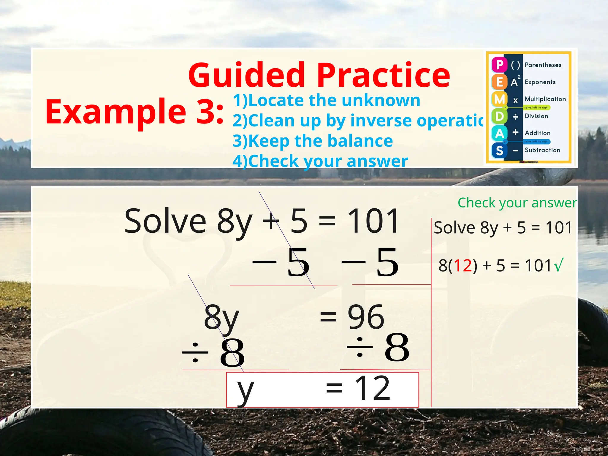 Guided Practice
Example 3:
Solve 8y + 5 = 101
1)Locate the unknown
2)Clean up by inverse operations
3)Keep the balance
4)Check your answer
− 5 − 5
8y = 96
÷ 8 ÷ 8
y = 12
Check your answer
Solve 8y + 5 = 101
8(12) + 5 = 101√
 