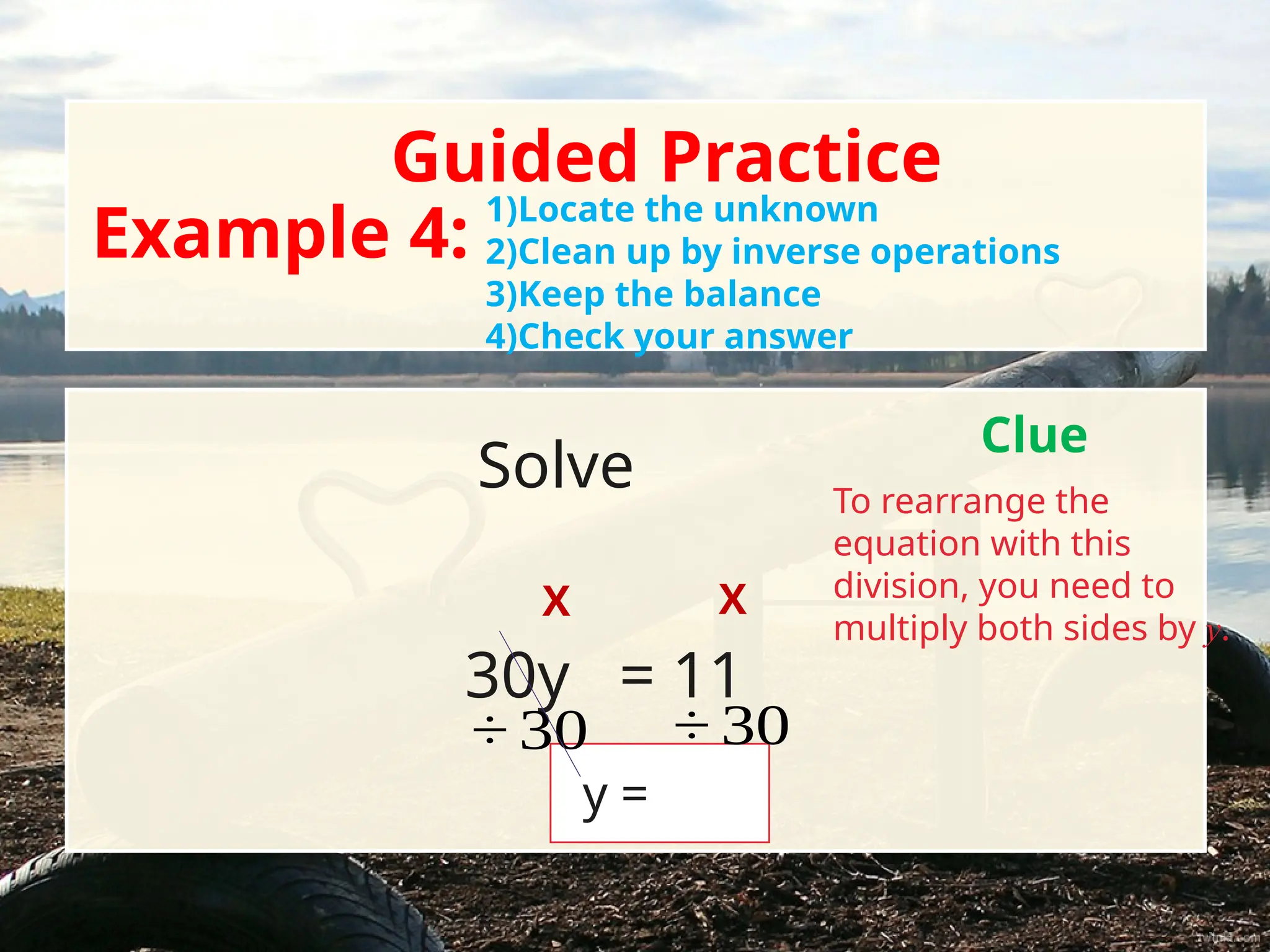 Solve
Guided Practice
Example 4:
1)Locate the unknown
2)Clean up by inverse operations
3)Keep the balance
4)Check your answer
Clue
To rearrange the
equation with this
division, you need to
multiply both sides by y.
X X
30y = 11
y =
÷ 30 ÷ 30
 