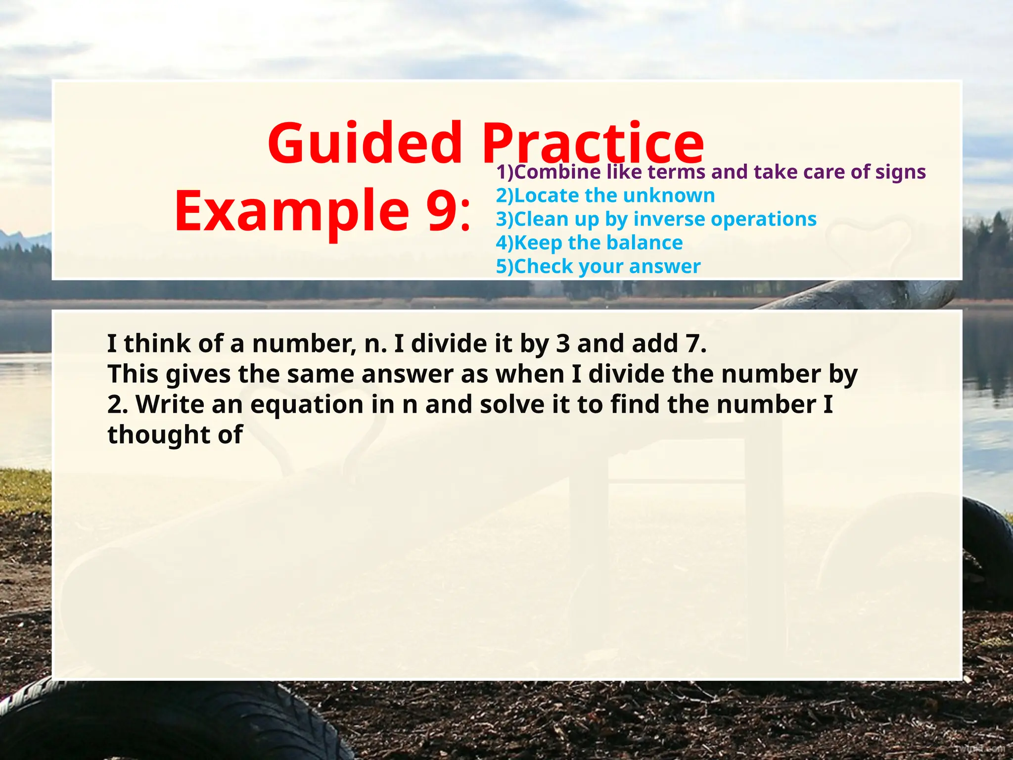 Guided Practice
Example 9:
I think of a number, n. I divide it by 3 and add 7.
This gives the same answer as when I divide the number by
2. Write an equation in n and solve it to find the number I
thought of
1)Combine like terms and take care of signs
2)Locate the unknown
3)Clean up by inverse operations
4)Keep the balance
5)Check your answer
 
