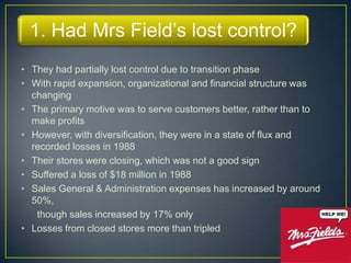 1. Had Mrs Field’s lost control?
• They had partially lost control due to transition phase
• With rapid expansion, organizational and financial structure was
  changing
• The primary motive was to serve customers better, rather than to
  make profits
• However, with diversification, they were in a state of flux and
  recorded losses in 1988
• Their stores were closing, which was not a good sign
• Suffered a loss of $18 million in 1988
• Sales General & Administration expenses has increased by around
  50%,
   though sales increased by 17% only
• Losses from closed stores more than tripled
 