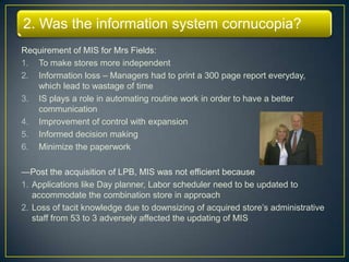 2. Was the information system cornucopia?
Requirement of MIS for Mrs Fields:
1. To make stores more independent
2. Information loss – Managers had to print a 300 page report everyday,
   which lead to wastage of time
3. IS plays a role in automating routine work in order to have a better
   communication
4. Improvement of control with expansion
5. Informed decision making
6. Minimize the paperwork

—Post the acquisition of LPB, MIS was not efficient because
1. Applications like Day planner, Labor scheduler need to be updated to
   accommodate the combination store in approach
2. Loss of tacit knowledge due to downsizing of acquired store’s administrative
   staff from 53 to 3 adversely affected the updating of MIS
 