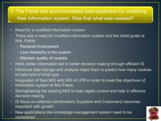 3. The Fields had accommodated past expansion by modifying
   their information system. Was that what was needed?

• Need for a modified information system
• There was a need for modified information system and the initial goals of
  Mrs. Fields:
   • Personal Involvement
   • Less hierarchy in the system
   • Maintain quality of cookies
• Here, better information led to better decision making through efficient IS
• Historical data storage and analysis helps them to predict how many cookies
  to bake and of what type
• Integration of their MIS with MIS of LPB in order to meet the objectives of
  information system at Mrs Fields
• Strengthening the existing MIS to help regain control and help in effective
  decision making
• IS focus on external coordination( Suppliers and Customers) becomes
  important with growth
• New applications like knowledge management system need to be
  considered
 