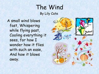 The Wind By Lily Cate  A small wind blows fast, Whispering while flying past, Cooling everything it sees, for how I wonder how it flies with such an ease, And how it blows away. 