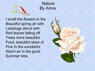 Nature By Anna  I smell the flowers In the  Beautiful spring air with Ladybugs about with  Red leaves falling off  Trees more beautiful  Food, beautiful skies of  Pink In the wonderful  Warm air In the good  Summer time. 
