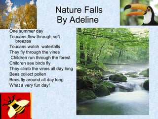 Nature Falls By Adeline  One summer day Toucans flew through soft breezes Toucans watch  waterfalls They fly through the vines Children run through the forest Children see birds fly They climb the vines all day long Bees collect pollen Bees fly around all day long What a very fun day!  