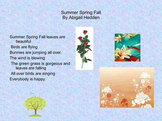 Summer Spring Fall By Abigail Hedden Summer Spring Fall leaves are beautiful Birds are flying  Bunnies are jumping all over. The wind is blowing The green grass is gorgeous and leaves are falling All over birds are singing  Everybody is happy. 