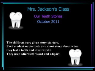 Mrs. Jackson’s Class Our Teeth Stories October 2011 The children were given story starters.  Each student wrote their own short story about when  they lost a tooth and illustrated it.  They used Microsoft Word and Clipart.   