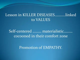 Lesson in KILLER DISEASES………..linked
to VALUES
Self-centered ……… materialistic………
cocooned in their comfort zone
Promotion of EMPATHY.
 