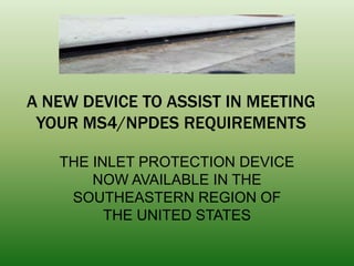 A NEW DEVICE TO ASSIST IN MEETING
 YOUR MS4/NPDES REQUIREMENTS

   THE INLET PROTECTION DEVICE
       NOW AVAILABLE IN THE
    SOUTHEASTERN REGION OF
         THE UNITED STATES
 