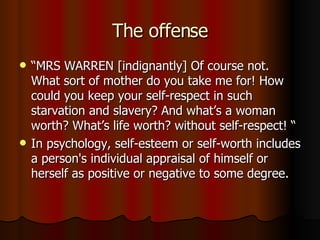 The offense “ MRS WARREN [indignantly] Of course not. What sort of mother do you take me for! How could you keep your self-respect in such starvation and slavery? And what’s a woman worth? What’s life worth? without self-respect! “ In psychology, self-esteem or self-worth includes a person's individual appraisal of himself or herself as positive or negative to some degree.  