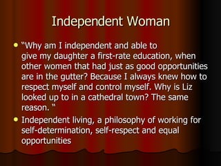 Independent Woman “ Why am I independent and able to give my daughter a first-rate education, when other women that had just as good opportunities are in the gutter? Because I always knew how to respect myself and control myself. Why is Liz looked up to in a cathedral town? The same reason. “ Independent living, a philosophy of working for self-determination, self-respect and equal opportunities  