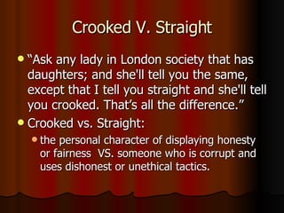 Crooked V. Straight “Ask any lady in London society that has daughters; and she'll tell you the same, except that I tell you straight and she'll tell you crooked. That’s all the difference.” Crooked vs. Straight: the personal character of displaying honesty or fairness  VS. someone who is corrupt and uses dishonest or unethical tactics.  