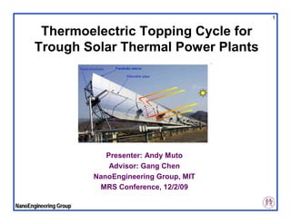 1


        Thermoelectric Topping Cycle for
       Trough Solar Thermal Power Plants




                           Presenter: Andy Muto
                            Advisor: Gang Chen
                        NanoEngineering Group, MIT
                         MRS Conference, 12/2/09

NanoEngineering Group
 