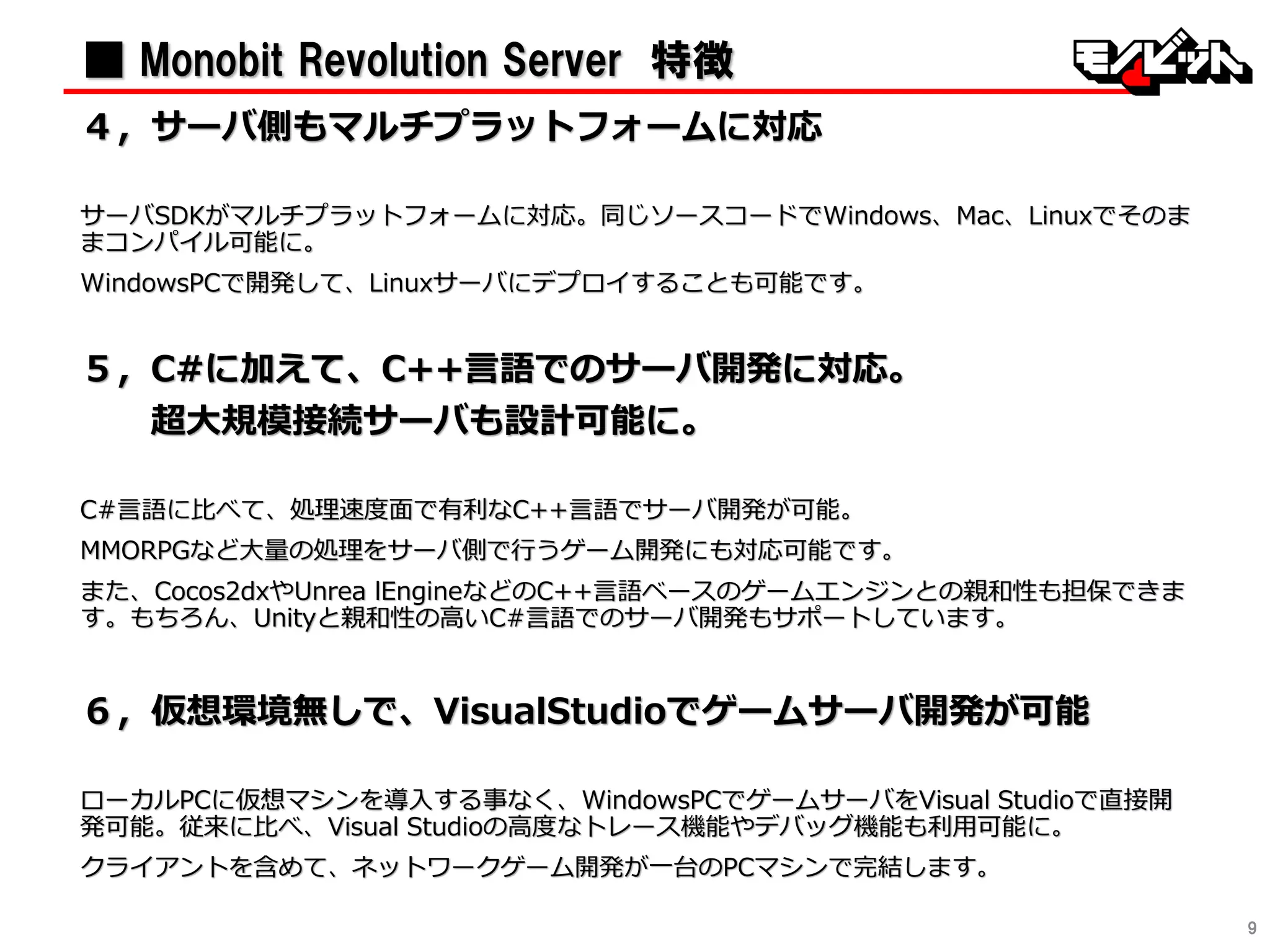 9
■ Monobit Revolution Server 特徴
４〃サーバ側もマルチプラットフォームに対応
サーバSDKがマルチプラットフォームに対応。同じソースコードでWindows、Mac、Linuxでそのま
まコンパイル可能に。
WindowsPCで開発して、Linuxサーバにデプロイすることも可能です。
５〃C#に加えて、C++言語でのサーバ開発に対応。
超大規模接続サーバも設計可能に。
C#言語に比べて、処理速度面で有利なC++言語でサーバ開発が可能。
MMORPGなど大量の処理をサーバ側で行うゲーム開発にも対応可能です。
また、Cocos2dxやUnrea lEngineなどのC++言語ベースのゲームエンジンとの親和性も担保できま
す。もちろん、Unityと親和性の高いC#言語でのサーバ開発もサポートしています。
６〃仮想環境無しで、VisualStudioでゲームサーバ開発が可能
ローカルPCに仮想マシンを導入する事なく、WindowsPCでゲームサーバをVisual Studioで直接開
発可能。従来に比べ、Visual Studioの高度なトレース機能やデバッグ機能も利用可能に。
クライアントを含めて、ネットワークゲーム開発が一台のPCマシンで完結します。
 