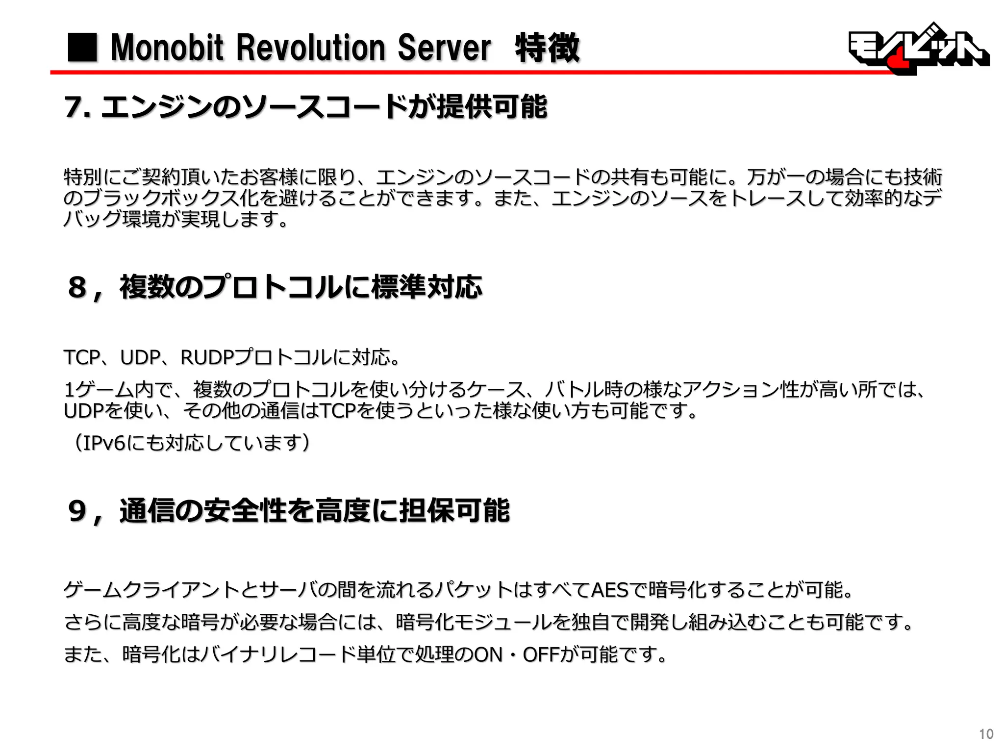 10
■ Monobit Revolution Server 特徴
7. エンジンのソースコードが提供可能
特別にご契約頂いたお客様に限り、エンジンのソースコードの共有も可能に。万が一の場合にも技術
のブラックボックス化を避けることができます。また、エンジンのソースをトレースして効率的なデ
バッグ環境が実現します。
８〃複数のプロトコルに標準対応
TCP、UDP、RUDPプロトコルに対応。
1ゲーム内で、複数のプロトコルを使い分けるケース、バトル時の様なアクション性が高い所では、
UDPを使い、その他の通信はTCPを使うといった様な使い方も可能です。
（IPv6にも対応しています）
９〃通信の安全性を高度に担保可能
ゲームクライアントとサーバの間を流れるパケットはすべてAESで暗号化することが可能。
さらに高度な暗号が必要な場合には、暗号化モジュールを独自で開発し組み込むことも可能です。
また、暗号化はバイナリレコード単位で処理のON・OFFが可能です。
 