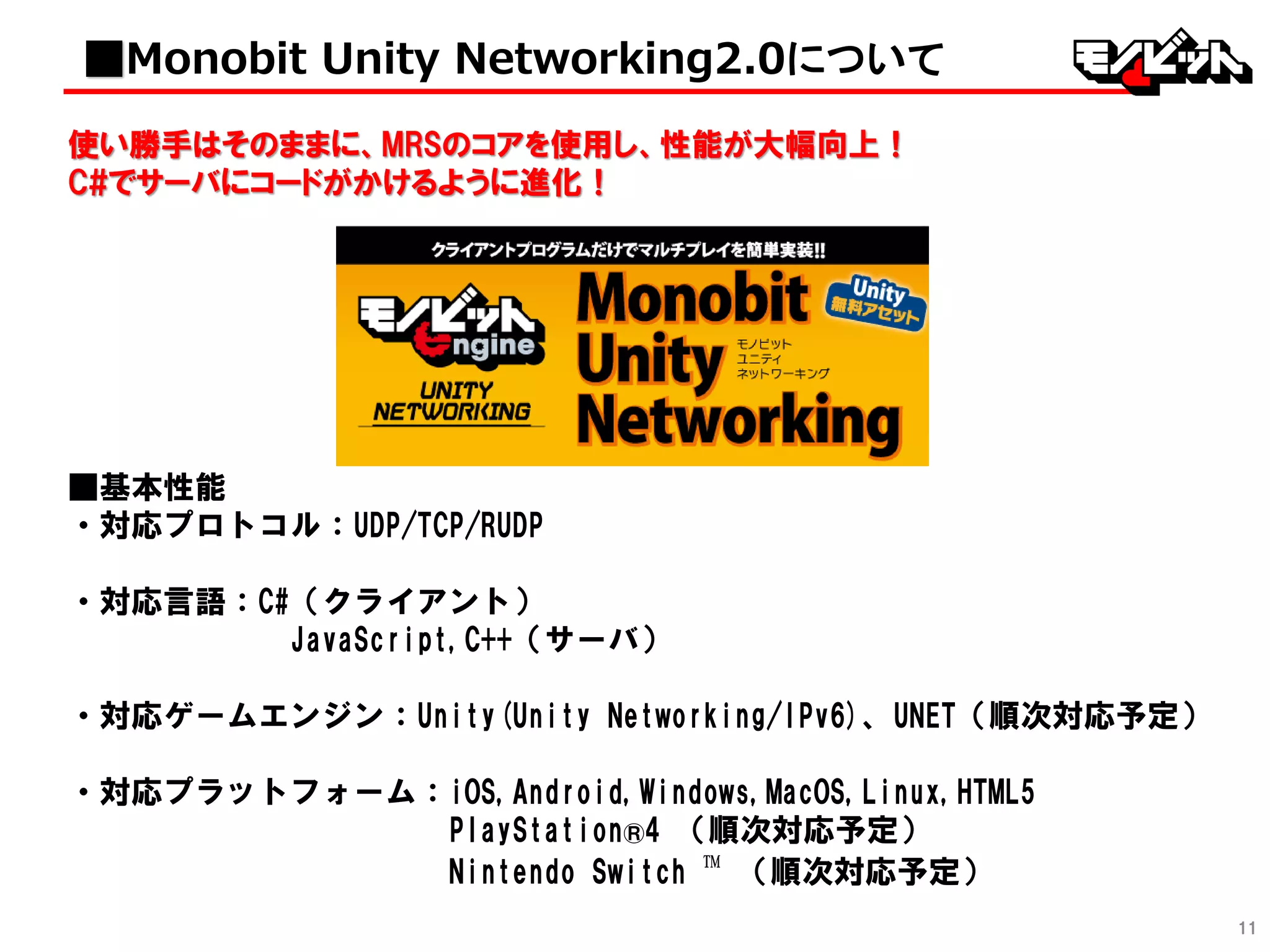 11
使い勝手はそのままに、MRSのコアを使用し、性能が大幅向上！
C#でサーバにコードがかけるように進化！
■基本性能
・対応プロトコル：UDP/TCP/RUDP
・対応言語：C# （クライアント）
C# ,C++ ,JavaScript（サーバ）
・対応ゲームエンジン：Unity(Unity Networking/IPv6)、UNET（順次対応予定）
・対応プラットフォーム：iOS,Android,Windows,MacOS,Linux,HTML5
PlayStation®4 （順次対応予定）
Nintendo Switch ™ （順次対応予定）
■Monobit Unity Networking2.0について
 