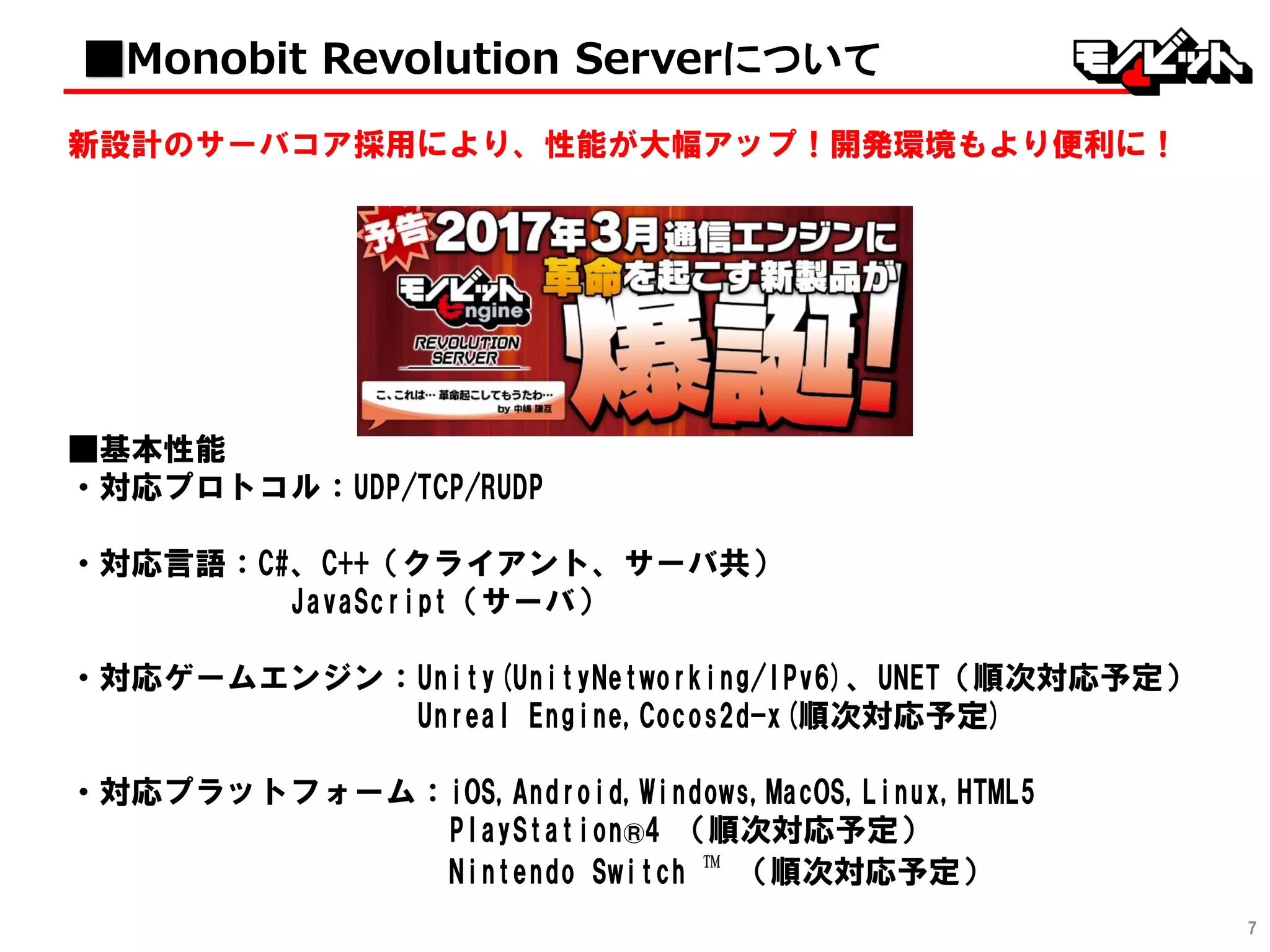7
新設計のサーバコア採用により、性能が大幅アップ！開発環境もより便利に！
■基本性能
・対応プロトコル：UDP/TCP/RUDP
・対応言語：C#、C++（クライアント、サーバ共）
JavaScript（サーバ）
・対応ゲームエンジン：Unity(UnityNetworking/IPv6)、UNET（順次対応予定）
Unreal Engine,Cocos2d-x(順次対応予定)
・対応プラットフォーム：iOS,Android,Windows,MacOS,Linux,HTML5
PlayStation®4 （順次対応予定）
Nintendo Switch ™ （順次対応予定）
■Monobit Revolution Serverについて
 