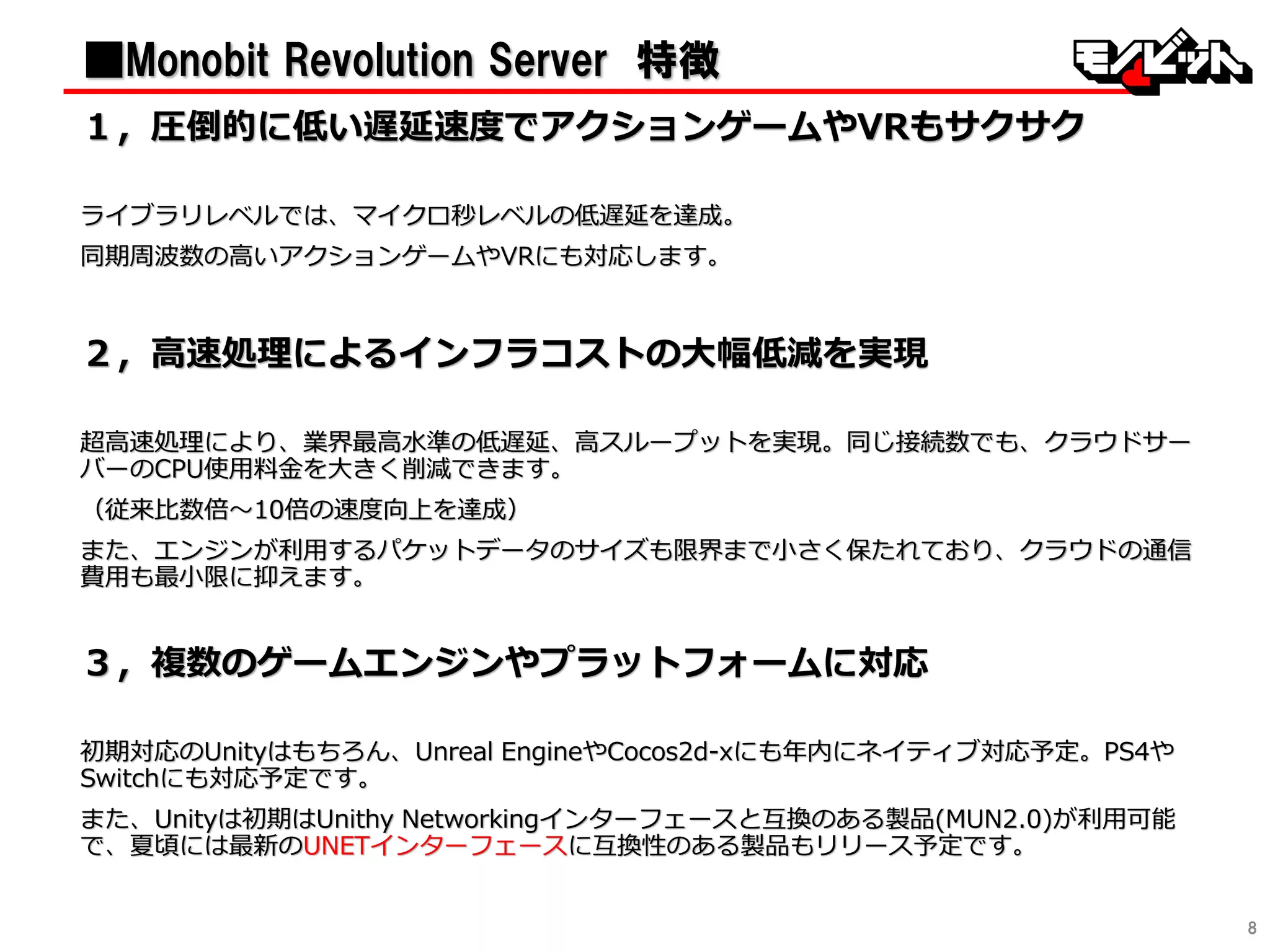 8
■Monobit Revolution Server 特徴
１〃圧倒的に低い遅延速度でアクションゲームやVRもサクサク
ライブラリレベルでは、マイクロ秒レベルの低遅延を達成。
同期周波数の高いアクションゲームやVRにも対応します。
２〃高速処理によるインフラコストの大幅低減を実現
超高速処理により、業界最高水準の低遅延、高スループットを実現。同じ接続数でも、クラウドサー
バーのCPU使用料金を大きく削減できます。
（従来比数倍〜10倍の速度向上を達成）
また、エンジンが利用するパケットデータのサイズも限界まで小さく保たれており、クラウドの通信
費用も最小限に抑えます。
３〃複数のゲームエンジンやプラットフォームに対応
初期対応のUnityはもちろん、Unreal EngineやCocos2d-xにも年内にネイティブ対応予定。PS4や
Switchにも対応予定です。
また、Unityは初期はUnithy Networkingインターフェースと互換のある製品(MUN2.0)が利用可能
で、夏頃には最新のUNETインターフェースに互換性のある製品もリリース予定です。
 