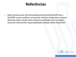 Referências
• https://www.ecycle.com.br/component/content/article/67-dia-a-
dia/3705-o-que-e-politica-nacional-de-residuos-solidos-pnrs-urbanos-
descartes-danos-saude-meio-ambiente-qualidade-vida-reciclagem-
consumo-instrumento-responsabilidade-produto-metas-lixoes.html
 