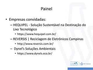 Painel
• Empresas convidadas:
– HEQUIPEL - Solução Sustentável na Destinação do
Lixo Tecnológico
• https://www.hequipel.com.br/
– REVERSIS | Reciclagem de Eletrônicos Campinas
• http://www.reversis.com.br/
– Dynel’s Soluções Ambientais
• https://www.dynels.eco.br/
 