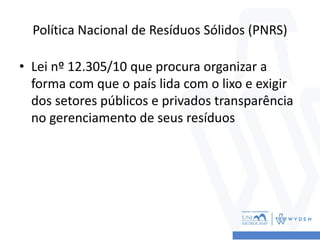 Política Nacional de Resíduos Sólidos (PNRS)
• Lei nº 12.305/10 que procura organizar a
forma com que o país lida com o lixo e exigir
dos setores públicos e privados transparência
no gerenciamento de seus resíduos
 