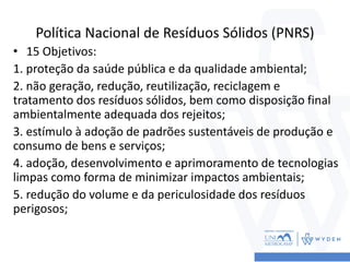 Política Nacional de Resíduos Sólidos (PNRS)
• 15 Objetivos:
1. proteção da saúde pública e da qualidade ambiental;
2. não geração, redução, reutilização, reciclagem e
tratamento dos resíduos sólidos, bem como disposição final
ambientalmente adequada dos rejeitos;
3. estímulo à adoção de padrões sustentáveis de produção e
consumo de bens e serviços;
4. adoção, desenvolvimento e aprimoramento de tecnologias
limpas como forma de minimizar impactos ambientais;
5. redução do volume e da periculosidade dos resíduos
perigosos;
 