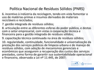 Política Nacional de Resíduos Sólidos (PNRS)
6. incentivo à indústria da reciclagem, tendo em vista fomentar o
uso de matérias-primas e insumos derivados de materiais
recicláveis e reciclados;
7. gestão integrada de resíduos sólidos;
8. articulação entre as diferentes esferas do poder público, e destas
com o setor empresarial, com vistas à cooperação técnica e
financeira para a gestão integrada de resíduos sólidos;
9. capacitação técnica continuada na área de resíduos sólidos;
10. regularidade, continuidade, funcionalidade e universalização da
prestação dos serviços públicos de limpeza urbana e de manejo de
resíduos sólidos, com adoção de mecanismos gerenciais e
econômicos que assegurem a recuperação dos custos dos serviços
prestados, como forma de garantir sua sustentabilidade operacional
e financeira, observada a Lei nº 11.445, de 2007;
 