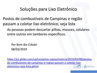 Soluções para Lixo Eletrônico
Postos de combustíveis de Campinas e região
passam a coletar lixo eletrônico; veja lista
As pessoas podem descartar pilhas, mouses, celulares
entre outros em tambores específicos.
Por Bom dia Cidade
08/03/2019
https://g1.globo.com/sp/campinas-regiao/noticia/2019/03/08/postos-
de-combustiveis-de-campinas-e-regiao-passam-a-coletar-lixo-
eletronico-veja-lista.ghtml
 