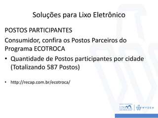 Soluções para Lixo Eletrônico
POSTOS PARTICIPANTES
Consumidor, confira os Postos Parceiros do
Programa ECOTROCA
• Quantidade de Postos participantes por cidade
(Totalizando 587 Postos)
• http://recap.com.br/ecotroca/
 