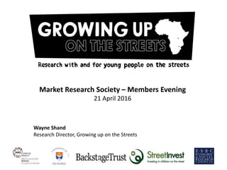 1
Market Research Society – Members Evening
21 April 2016
Wayne Shand
Research Director, Growing up on the Streets
 